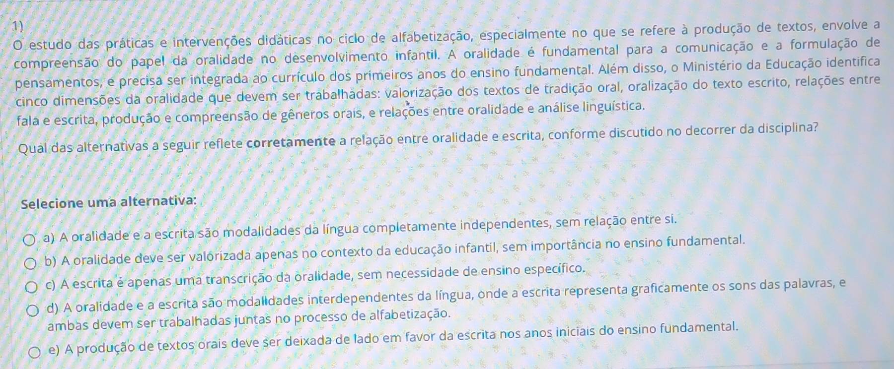 estudo das práticas e intervenções didáticas no ciclo de alfabetização, especialmente no que se refere à produção de textos, envolve a
compreensão do papel da oralidade no desenvolvimento infantil. A oralidade é fundamental para a comunicação e a formulação de
pensamentos, e precisa ser integrada ao currículo dos primeiros anos do ensino fundamental. Além disso, o Ministério da Educação identifica
cinco dimensões da oralidade que devem ser trabalhadas: valorização dos textos de tradição oral, oralização do texto escrito, relações entre
fala e escrita, produção e compreensão de gêneros orais, e relações entre oralidade e análise linguística.
Qual das alternativas a seguir reflete corretamente a relação entre oralidade e escrita, conforme discutido no decorrer da disciplina?
Selecione uma alternativa:
a) A oralidade e a escrita são modalidades da língua completamente independentes, sem relação entre si.
b) A oralidade deve ser valórizada apenas no contexto da educação infantil, sem importância no ensino fundamental.
c) A escrita é apenas uma transcrição da oralidade, sem necessidade de ensino específico.
d) A oralidade e a escrita são modalidades interdependentes da língua, onde a escrita representa graficamente os sons das palavras, e
ambas devem ser trabalhadas juntas no processo de alfabetização.
e) A produção de textos orais deve ser deixada de lado em favor da escrita nos anos iniciais do ensino fundamental.