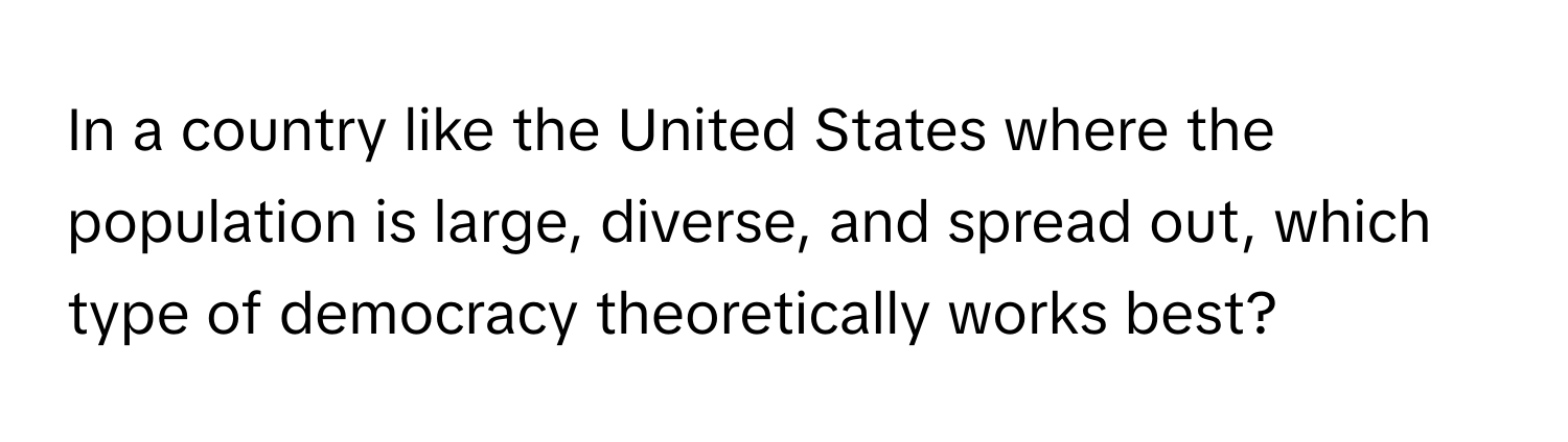 In a country like the United States where the population is large, diverse, and spread out, which type of democracy theoretically works best?