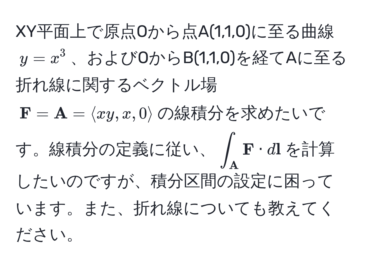 XY平面上で原点Oから点A(1,1,0)に至る曲線$y=x^(3$、およびOからB(1,1,0)を経てAに至る折れ線に関するベクトル場$ F)= A=langle xy, x, 0 rangle$の線積分を求めたいです。線積分の定義に従い、$∈t_ A  F · d l$を計算したいのですが、積分区間の設定に困っています。また、折れ線についても教えてください。