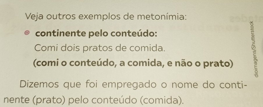 Veja outros exemplos de metonímia: 
continente pelo conteúdo: 
Comi dois pratos de comida. 
(comi o conteúdo, a comida, e não o prato) 
Dizemos que foi empregado o nome do conti- 
nente (prato) pelo conteúdo (comida).