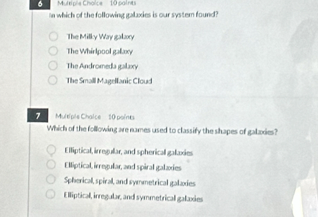 In which of the following galaxies is our syster found?
The Milky Way galaxy
The Whirlpool galaxy
The Andromeda galaxy
The Small Magellanic Cloud
7 Multiple Chaice 10 paints
Which of the following are names used to classify the shapes of galaxies?
Elliptical, irregular, and spherical galaxies
Elliptical, irregular, and spiral galaxies
Spherical, spiral, and symmetrical galaxies
Elliptical, irregular, and symmetrical galaxies