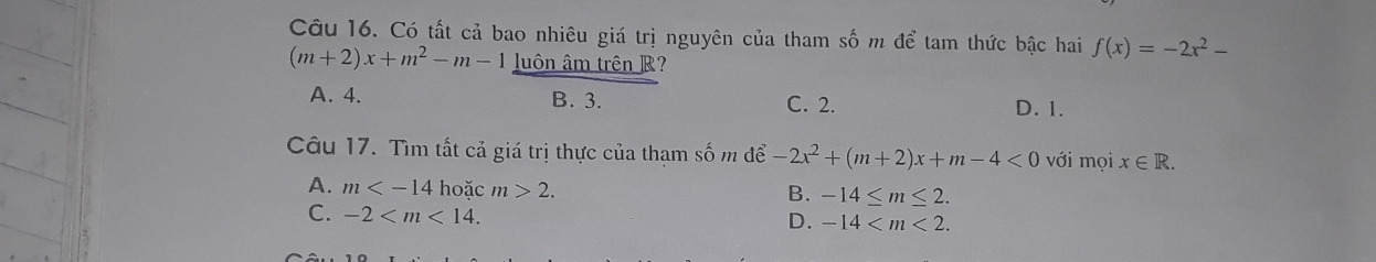 Có tất cả bao nhiêu giá trị nguyên của tham số m để tam thức bậc hai f(x)=-2x^2-
(m+2)x+m^2-m-1 luôn âm trên R?
A. 4. B. 3. C. 2. D. 1.
Câu 17. Tìm tất cả giá trị thực của thạm số m để -2x^2+(m+2)x+m-4<0</tex> với mọi x∈ R.
A. m hoặc m>2.
B. -14≤ m≤ 2.
C. -2 .
D. -14 .