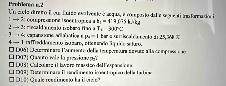 Problema n.2
Un ciclo diretto il cui fluido evolvente è acqua, è composto dalle seguenti trasformazioni:
1 - 2: compressione isoentropica a h_2=419,075kJ/kg
2 3: riscaldamento isobaro fino a T_3=300°C
3 → 4: espansione adiabatica a p_4=1 bar e surriscaldamento di 25,368 K
4 1 raffreddamento isobaro, ottenendo liquido saturo.
D06) Determinare 1' aumento della temperatura dovuto alla compressione.
D07) Quanto vale la pressione p_2
D08) Calcolare il lavoro massico dell’espansione.
D09) Determinare il rendimento isoentropico della turbina.
D10) Quale rendimento ha il ciclo?