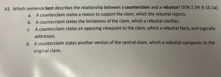 Which sentence best describes the relationship between a counterclaim and a rebuttal? DOK 2 [W.9-10.1a]
a. A counterclaim states a reason to support the claim, which the rebuttal rejects.
b. A counterclaim states the limitations of the claim, which a rebuttal clarifies.
c. A counterclaim states an opposing viewpoint to the claim, which a rebuttal fairly and logically
addresses.
d. A counterclaim states another version of the central claim, which a rebuttal compares to the
original claim.