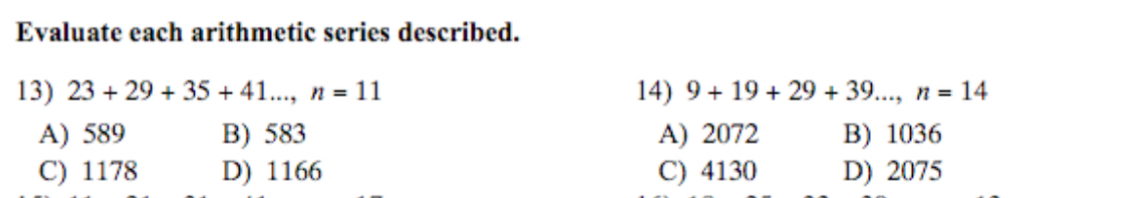Evaluate each arithmetic series described.
13) 23+29+35+41..., n=11 14) 9+19+29+39..., n=14
A) 589 B) 583 A) 2072 B) 1036
C) 1178 D) 1166 C) 4130 D) 2075