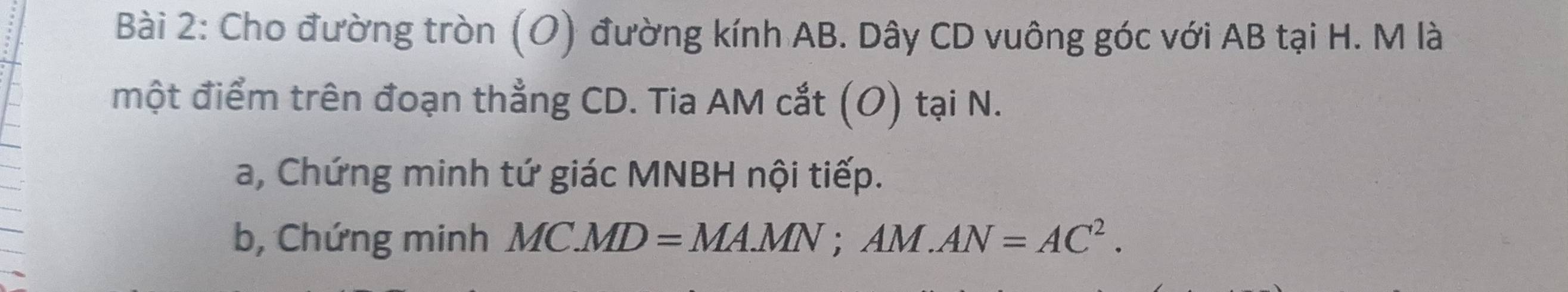 Cho đường tròn (O) đường kính AB. Dây CD vuông góc với AB tại H. M là 
một điểm trên đoạn thẳng CD. Tia AM cắt (O) tại N. 
a, Chứng minh tứ giác MNBH nội tiếp. 
b, Chứng minh MC.MD=MA.MN; AM.AN=AC^2.