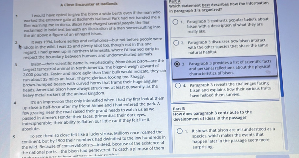 A Close Encounter at Badlands Part A
Which statement best describes how the information
1 I would have opted to give the bison a wide berth even if the man who in paragraph 3 is organized?
worked the entrance gate at Badlands National Park had not handed me a
flier warning me to do so. Bison have charged several people, the flier 1、 Paragraph 3 contrasts popular beliefs about
exclaimed in bold text beneath an illustration of a man somersaulting into bison with a description of what they are
the air above a figure of an enraged bison. really like.
2 It was 1994, before selfies and cellphones—but not before people were
idiots in the wild. I was 25 and plenty idiot too, though not in this one 2. Paragraph 3 discusses how bison interact
regard. I had grown up in northern Minnesota, where I'd learned early to with the other species that share the same
respect the boundary between humans and undomesticated animals. natural habitat.
3 Bison—their scientific name is, emphatically, bison bison bison—are the
largest terrestrial animal in North America. The biggest weigh upward of 3. Paragraph 3 provides a list of scientific facts
2,000 pounds. Faster and more agile than their bulk would indicate, they can and personal reflections about the physical
run about 35 miles an hour. They're glorious-looking too. Shaggy, characteristics of bison.
brown-humped beasts with curved horns that frame their huge angular
heads, American bison have always struck me, at least outwardly, as the 4. Paragraph 3 reveals the challenges facing
heavy metal rockers of the animal kingdom. bison and explains how their various traits
4 It's an impression that only intensified when I had my first look at them have helped them survive.
up close a half-hour after my friend Aimee and I had entered the park. A
few grazing near the road raised their grand heads to watch us as we Part B
passed in Aimee's Honda: their faces, primordial; their dark eyes, How does paragraph 3 contribute to the
indecipherable; their ability to flatten our little car if they felt like it, development of ideas in the passage?
absolute.
5 To see them so close felt like a lucky stroke. Millions once roamed the 1. It shows that bison are misunderstood as a
continent, but by 1900 their numbers had dwindled to the low hundreds in species, which makes the events that
the wild. Because of conservationists—indeed, because of the existence of happen later in the passage seem more
the national parks—the bison had persevered. To catch a glimpse of them surprising.
rairia wae to hear witnace to thair cunvival