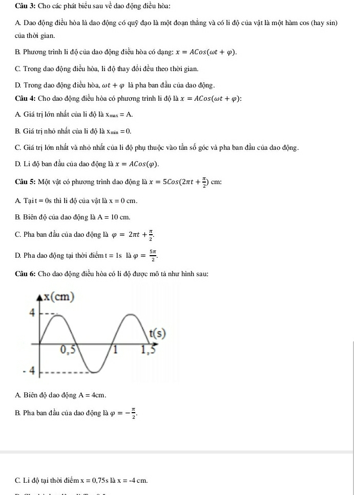 Cho các phát biểu sau về dao động điều hòa:
A. Dao động điều hòa là dao động có quỹ đạo là một đoạn thẳng và có li độ của vật là một hàm cos (hay sin)
của thời gian.
B. Phương trình li độ của dao động điều hòa có dạng: x=ACos(omega t+varphi ).
C. Trong dao động điều hòa, li độ thay đổi đều theo thời gian.
D. Trong dao động điều hòa, omega t+varphi là pha ban đầu của dao động.
Câu 4: Cho dao động điều hòa có phương trình li độ là x=ACos(omega t+varphi ):
A. Giá trị lớn nhất của li độ là x_max=A.
B. Giá trị nhỏ nhất của li độ là x_min=0.
C. Giá trị lớn nhất và nhỏ nhất của li độ phụ thuộc vào tần số góc và pha ban đầu của dao động.
D. Li độ ban đầu của dao động là x=ACos(varphi ).
Câu 5: Một vật có phương trình dao động là x=5Cos(2π t+ π /2 ) cm:
A. Tạit = 0s thì li độ của vật là x=0cm.
B Biên độ của dao động là A=10cm.
C. Pha ban đầu của dao động là varphi =2π t+ π /2 .
D. Pha dao động tại thời điểm t=1s là varphi = 5π /2 .
Câu 6: Cho dao động điều hòa có li độ được mô tả như hình sau:
A. Biên độ dao động A=4cm.
B. Pha ban đầu của dao động là varphi =- π /2 .
C. Li độ tại thời điểm x=0.75slax=-4cm.