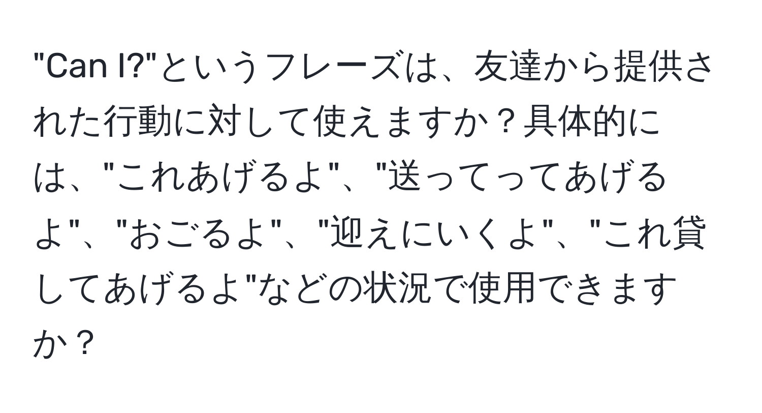 "Can I?"というフレーズは、友達から提供された行動に対して使えますか？具体的には、"これあげるよ"、"送ってってあげるよ"、"おごるよ"、"迎えにいくよ"、"これ貸してあげるよ"などの状況で使用できますか？