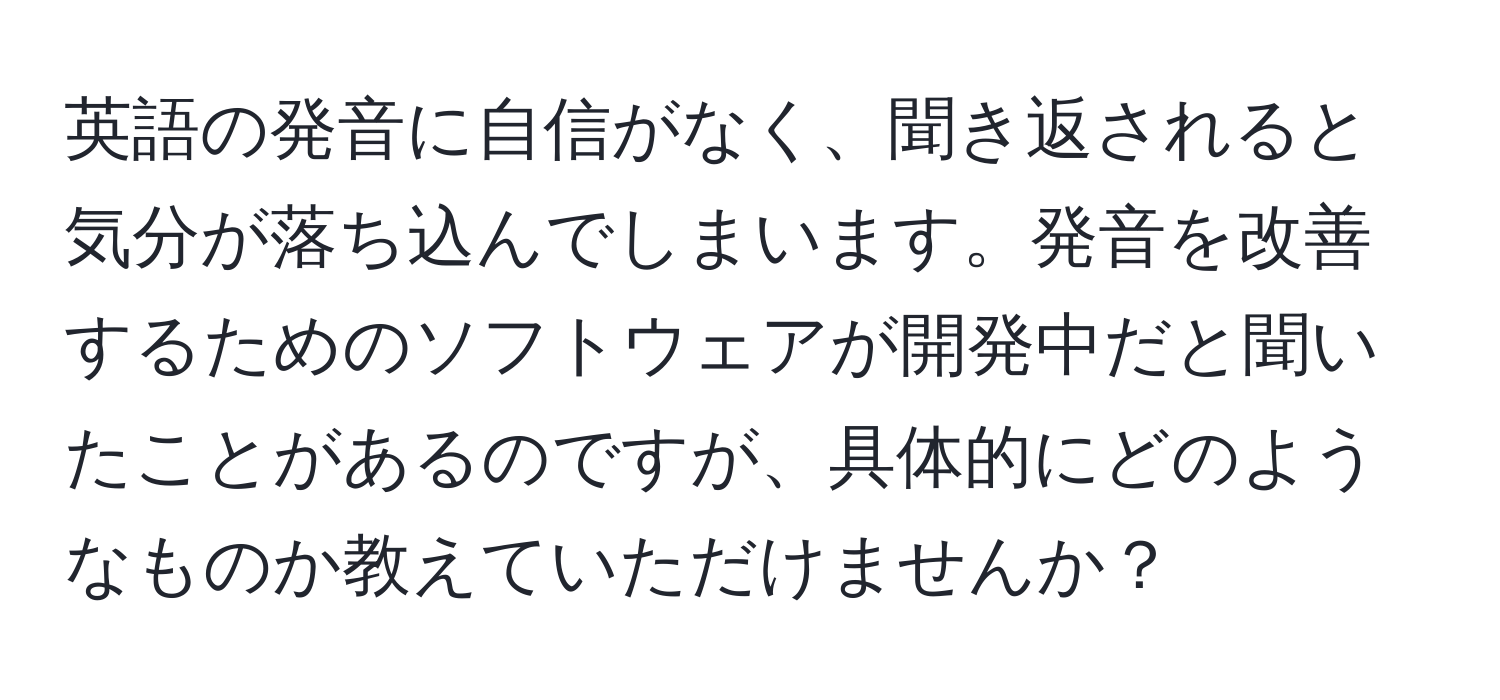 英語の発音に自信がなく、聞き返されると気分が落ち込んでしまいます。発音を改善するためのソフトウェアが開発中だと聞いたことがあるのですが、具体的にどのようなものか教えていただけませんか？