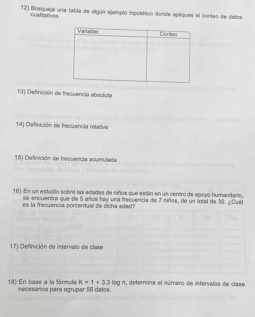 Bosqueja una tabla de algún ejemplo hipotético donde apliques el conteo de datos 
cualitativos 
13) Definición de frecuencia absoluta 
14) Definición de frecuencia relativa 
15) Definición de frecuencia acumulada 
16) En un estudio sobre las edades de niños que están en un centro de apoyo humanitario, 
se encuentra que de 5 años hay una frecuencia de 7 niños, de un total de 30. ¿Cuál 
es la frecuencia porcentual de dicha edad? 
17) Definición de intervalo de clase 
18) En base a la fórmula K=1+3.3 log n, determina el número de intervalos de clase 
necesarios para agrupar 56 datos.