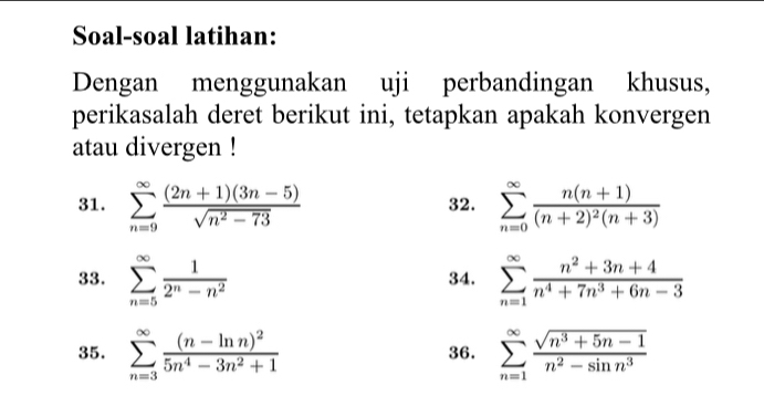 Soal-soal latihan: 
Dengan menggunakan uji perbandingan khusus, 
perikasalah deret berikut ini, tetapkan apakah konvergen 
atau divergen ! 
31. sumlimits _(n=9)^(∈fty) ((2n+1)(3n-5))/sqrt(n^2-73)  32. sumlimits _(n=0)^(∈fty)frac n(n+1)(n+2)^2(n+3)
33. sumlimits _(n=5)^(∈fty) 1/2^n-n^2  34. sumlimits _(n=1)^(∈fty) (n^2+3n+4)/n^4+7n^3+6n-3 
35. sumlimits _(n=3)^(∈fty)frac (n-ln n)^25n^4-3n^2+1 36. sumlimits _(n=1)^(∈fty) (sqrt(n^3+5n-1))/n^2-sin n^3 