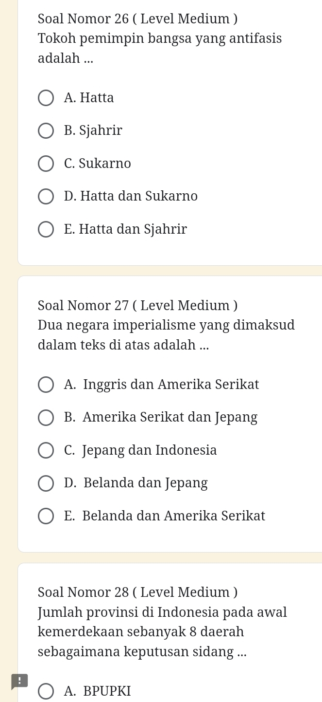 Soal Nomor 26 ( Level Medium )
Tokoh pemimpin bangsa yang antifasis
adalah ...
A. Hatta
B. Sjahrir
C. Sukarno
D. Hatta dan Sukarno
E. Hatta dan Sjahrir
Soal Nomor 27 ( Level Medium )
Dua negara imperialisme yang dimaksud
dalam teks di atas adalah ...
A. Inggris dan Amerika Serikat
B. Amerika Serikat dan Jepang
C. Jepang dan Indonesia
D. Belanda dan Jepang
E. Belanda dan Amerika Serikat
Soal Nomor 28 ( Level Medium )
Jumlah provinsi di Indonesia pada awal
kemerdekaan sebanyak 8 daerah
sebagaimana keputusan sidang ...
!
A. BPUPKI