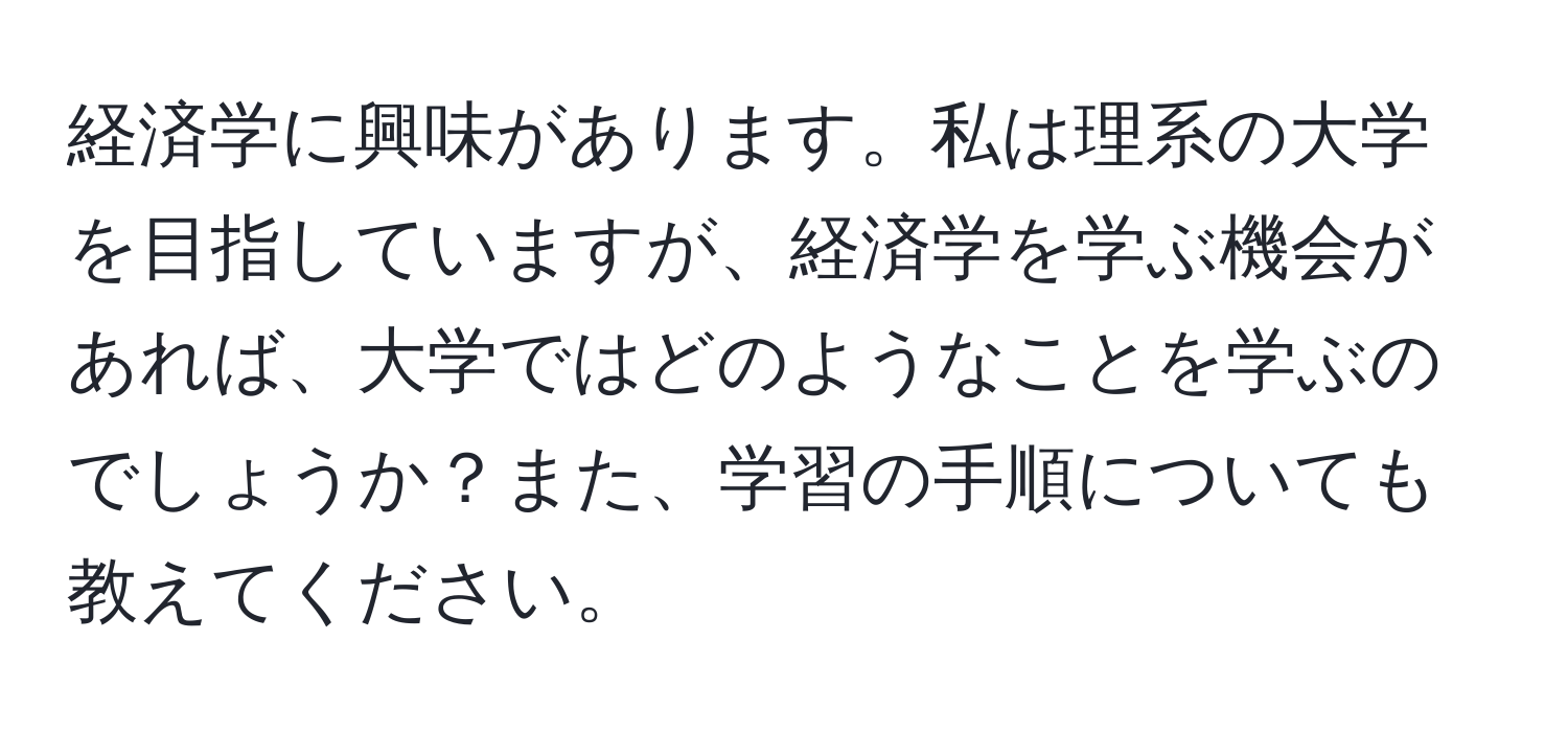 経済学に興味があります。私は理系の大学を目指していますが、経済学を学ぶ機会があれば、大学ではどのようなことを学ぶのでしょうか？また、学習の手順についても教えてください。