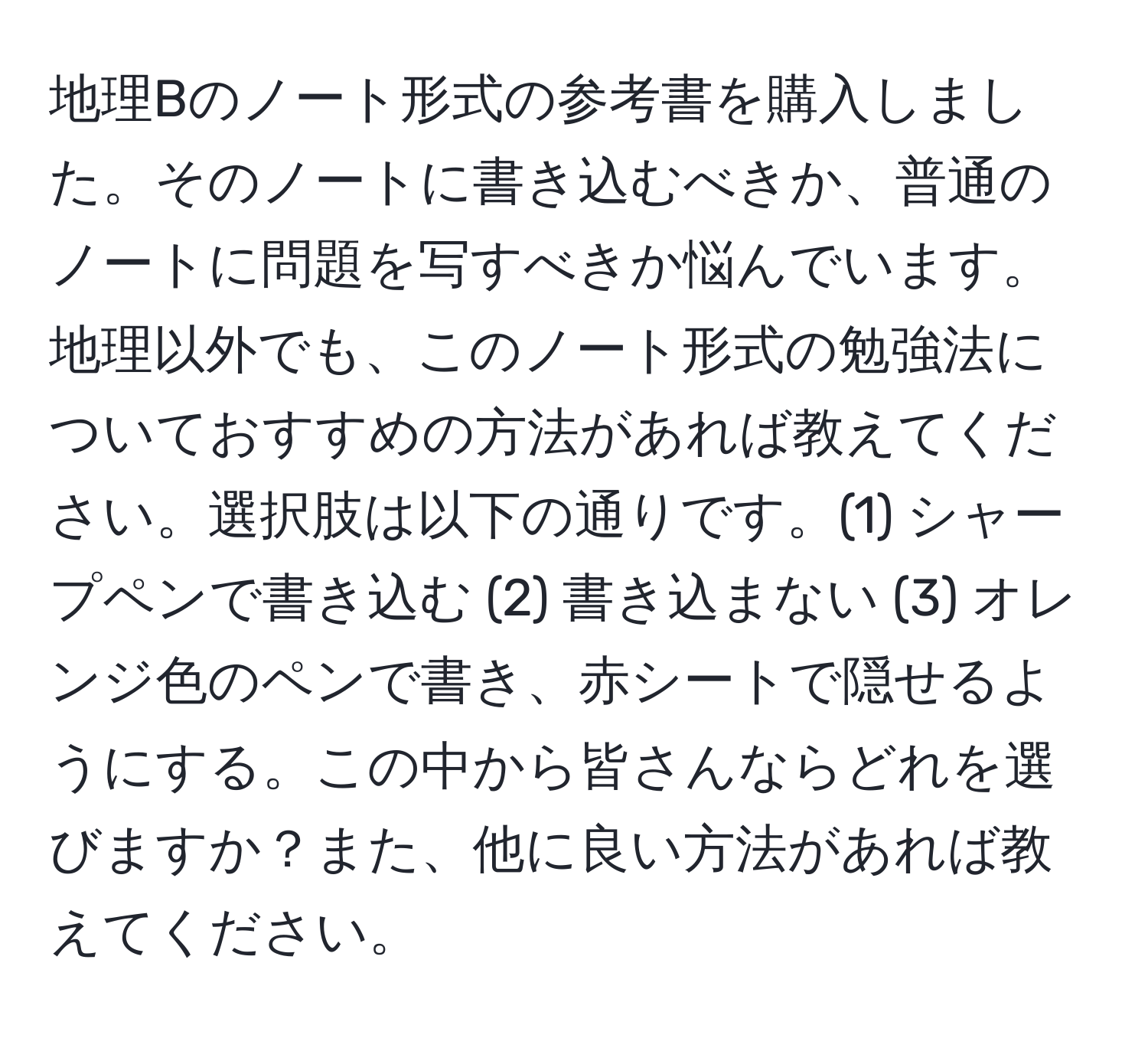 地理Bのノート形式の参考書を購入しました。そのノートに書き込むべきか、普通のノートに問題を写すべきか悩んでいます。地理以外でも、このノート形式の勉強法についておすすめの方法があれば教えてください。選択肢は以下の通りです。(1) シャープペンで書き込む (2) 書き込まない (3) オレンジ色のペンで書き、赤シートで隠せるようにする。この中から皆さんならどれを選びますか？また、他に良い方法があれば教えてください。