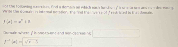 For the following exercises, find a domain on which each function f is one-to-one and non-decreasing. 
Write the domain in interval notation. The find the inverse of f restricted to that domain.
f(x)=x^2+5
Domain where ƒ is one-to-one and non-decreasing: □
f^(-1)(x)=sqrt(x-5)