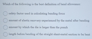 Which of the following is the best definition of bend allowance:
safety factor used in calculating bending foree
amount of elastic recovery experienced by the metal after bending
amount by which the die is larger than the punch
length before bending of the straight sheet-metal section to be bent