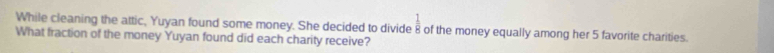  1/a 
While cleaning the attic, Yuyan found some money. She decided to divide 8 of the money equally among her 5 favorite charities. 
What fraction of the money Yuyan found did each charity receive?