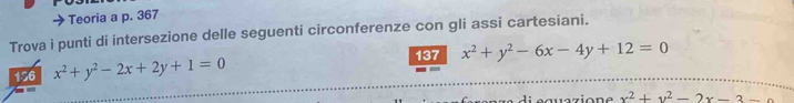 Teoria a p. 367
Trova i punti di intersezione delle seguenti circonferenze con gli assi cartesiani.
137 x^2+y^2-6x-4y+12=0
156 x^2+y^2-2x+2y+1=0
x^2+y^2-2x-3-