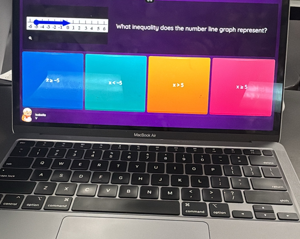 What inequality does the number line graph represent?
Q
x≥ -5
x
x>5
x≥ 5
Isabella
MacBook Air
e
; 8
:
B
5; ; ;
:
;
6 : : delet
tab Q w E R T Y U 1 。 P :
caps lock A s D F G H J K L
"
return
z x c v B N M < >
L° H
. .
shift
control option command
H τ
.
command option
` 、