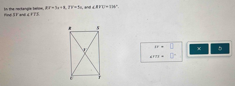 In the rectangle below, RV=3x+8, TV=5x , and ∠ RVU=116°. 
Find SV and ∠ VTS.
SV=□ ×
∠ VTS=□°