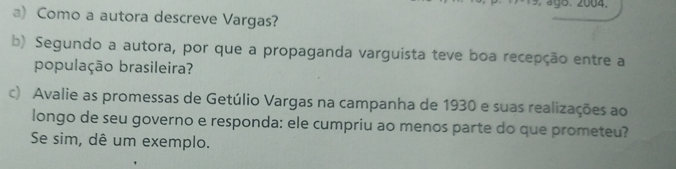 ágo. 2004. 
a) Como a autora descreve Vargas? 
b) Segundo a autora, por que a propaganda varguista teve boa recepção entre a 
população brasileira? 
c) Avalie as promessas de Getúlio Vargas na campanha de 1930 e suas realizações ao 
longo de seu governo e responda: ele cumpriu ao menos parte do que prometeu? 
Se sim, dê um exemplo.