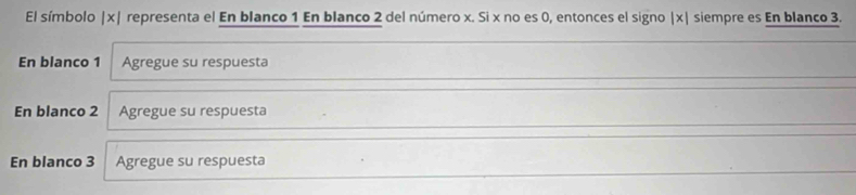 El símbolo | x| representa el En blanco 1 En blanco 2 del número x. Si x no es 0, entonces el signo | x| siempre es En blanco 3. 
En blanco 1 Agregue su respuesta 
En blanco 2 Agregue su respuesta 
En blanco 3 Agregue su respuesta