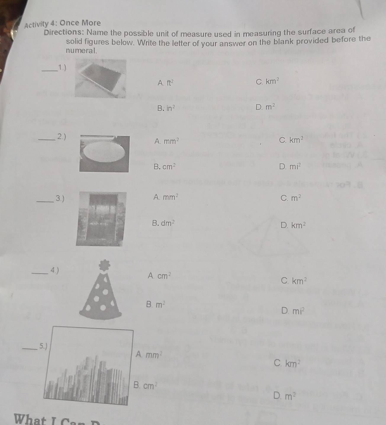 Activity 4: Once More
Directions: Name the possible unit of measure used in measuring the surface area of
solid figures below. Write the letter of your answer on the blank provided before the
numeral.
_1.)
A. ft^2 C. km^2
B. in^2 D. m^2
_2.) mm^2
A.
C. km^2
B. cm^2 D. mi^2
_3.)A. mm^2 C. m^2
B. dm^2
D. km^2
_4. )
A. cm^2 km^2
C.
B. m^2
D. mi^2
_5.)
A. mm^2
C. km^2
B. cm^2
D. m^2
What I Can