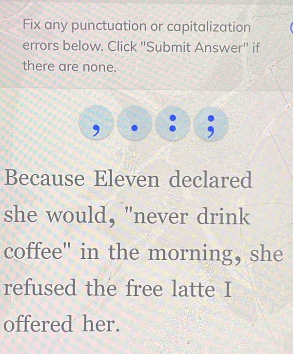 Fix any punctuation or capitalization 
errors below. Click "Submit Answer' if 
there are none. 
, . :6 
Because Eleven declared 
she would, "never drink 
coffee" in the morning, she 
refused the free latte I 
offered her.