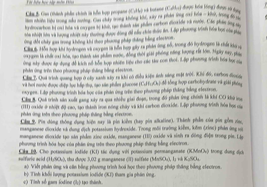 Tài liệu họe tập môn Hòa
Câu S. Gas (thành phần chính là hỗn hợp propane (C₃Hỹ) và butane (C4H16) được hóa lóng) được sử đng
àm nhiên liệu trong nấu nướng. Gas chấy trong không khí, xây ra phân ứng ơxi hóa - khứ, trong đ sủc
hydrocarbon bị oxi hóa và oxygen bị khở, tạo thành sản phẩm carbon đioxide và nước. Các phân ứng này
lóa nhiệt lớn và lượng nhiệt này thường được dùng đề nấu chín thức ăn. Lập phương trình hóa học của phám
ứng đổt cháy gas trong không khí theo phương pháp tháng bằng electron.
Cầu 6: Hỗn hợp khi hydrogen và oxygen là hỗn hợp gây ra phân ứng nổ, trong đó hydrogen là chất khú và
oxygen là chất oxi hóa, tạo thành sản phẩm nước, đồng thời giải phóng năng lượng rất lớn. Ngày nay, phán
ứng này được áp dụng đề kích nổ hỗn hợp nhiên liệu cho các tàu con thoi. Lập phương trình hóa học sủa
phản ứng trên theo phương pháp thăng bằng electron.
Câu Z. Quả trình quang hợp ở cây xanh xây ra khi có điều kiện ảnh sáng mặt trời. Khi đó, carbon đioxds
và hơi nước được diệp lục hấp thụ, tạo sân phẩm glucose (C₆H12O₆) để tổng hợp carbohydrate và giảới phóng
oxygen. Lập phương trình hóa học của phản ứng trên theo phương pháp thăng bằng electron.
Câu 8. Quá trình sản xuất gang xây ra qua nhiều giai đoạn, trong đó phán ứng chính là khí CO khứ va
(II) oxide ở nhiệt độ cao, tạo thành iron nóng chảy và khí carbon dioxide. Lập phương trình hóa học cáa
phản ứng trên theo phương pháp thăng bằng electron.
Câu 9. Pin dùng thông dụng hiện nay là pin kiềm (hay pin alkaline). Thành phần của pín gồm ziac,
manganese dioxide và dung dịch potassium hydroxide. Trong môi trường kiểm, kẽm (zinc) phán ứng vớ
manganese dioxide tạo sản phẩm zine oxide, manganese (III) oxide và sinh ra dòng điện trong pin. Lập
phương trình hóa học của phản ứng trên theo phương pháp thăng bằng electron.
Câu 10. Cho potassium iodide (KI) tác dụng với potassium permanganate (KMnO₄) trong dung địch
sulfuric acid (H_2SO_4) , thu được 3,02 g manganese (II) sulfate (MnSO_4) , I2 và K_2SO_4
a) Viết phản ứng và cân bằng phương trình hoá học theo phương pháp thăng bằng electron.
b) Tính khối lượng potassium iodide (KI) tham gia phân ứng.
c) Tính số gam lodine (I2) tạo thành.