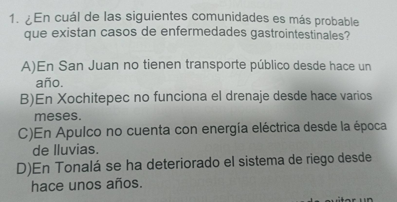 ¿En cuál de las siguientes comunidades es más probable
que existan casos de enfermedades gastrointestinales?
A)En San Juan no tienen transporte público desde hace un
año.
B)En Xochitepec no funciona el drenaje desde hace varios
meses.
C)En Apulco no cuenta con energía eléctrica desde la época
de lluvias.
D)En Tonalá se ha deteriorado el sistema de riego desde
hace unos años.