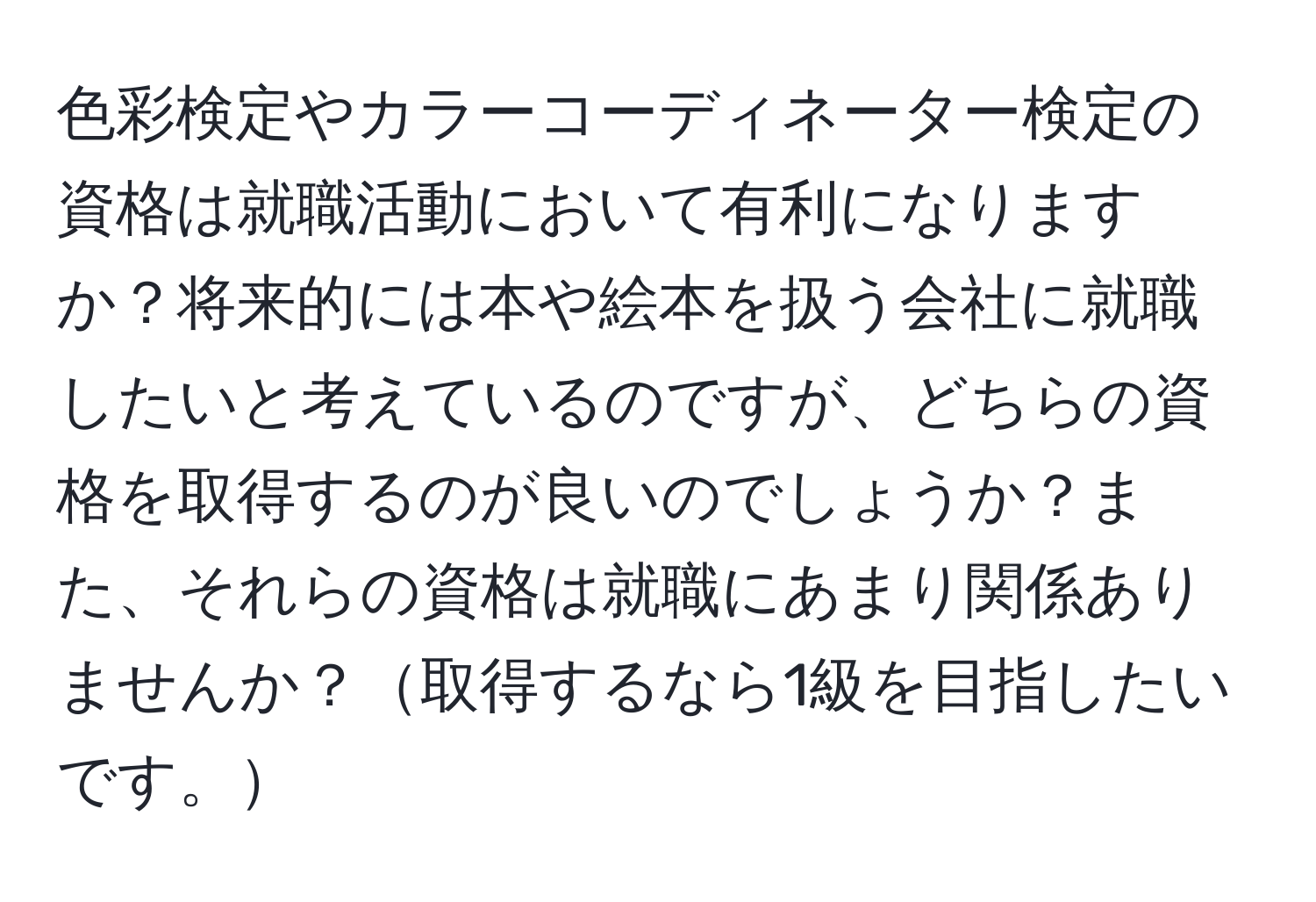 色彩検定やカラーコーディネーター検定の資格は就職活動において有利になりますか？将来的には本や絵本を扱う会社に就職したいと考えているのですが、どちらの資格を取得するのが良いのでしょうか？また、それらの資格は就職にあまり関係ありませんか？取得するなら1級を目指したいです。