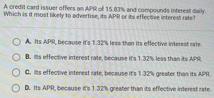 A credit card issuer offers an APR of 15.83% and compounds interest daily.
Which is it most likely to advertise, its APR or its effective interest rate?
A. Its APR, because it's 1.32% less than its effective interest rate.
B. Its effective interest rate, because it's 1.32% less than its APR.
C. Its effective interest rate, because it's 1.32% greater than its APR.
D. Its APR, because it's 1.32% greater than its effective interest rate.