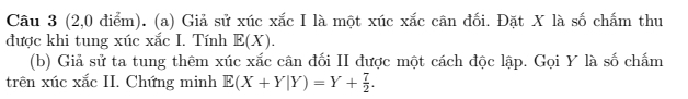 (2,0 điểm). (a) Giả sử xúc xắc I là một xúc xắc cân đối. Đặt X là số chấm thu 
được khi tung xúc xắc I. Tính E(X). 
(b) Giả sử ta tung thêm xúc xắc cân đối II được một cách độc lập. Gọi Y là số chấm 
trên xúc xắc II. Chứng minh E(X+Y|Y)=Y+ 7/2 .