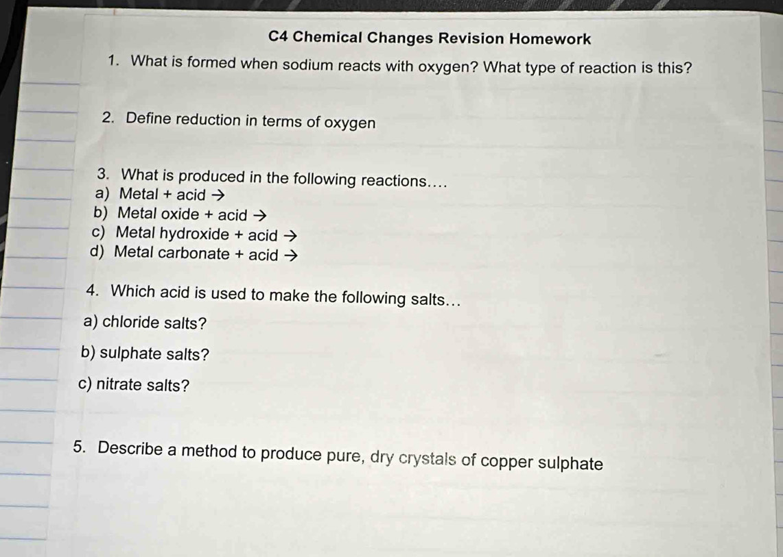 C4 Chemical Changes Revision Homework 
1. What is formed when sodium reacts with oxygen? What type of reaction is this? 
2. Define reduction in terms of oxygen 
3. What is produced in the following reactions… 
a) Metal + acid 
b) Metal oxide + acid - 
c) Metal hydroxide + acid 
d) Metal carbonate + acid 
4. Which acid is used to make the following salts…. 
a) chloride salts? 
b) sulphate salts? 
c) nitrate salts? 
5. Describe a method to produce pure, dry crystals of copper sulphate