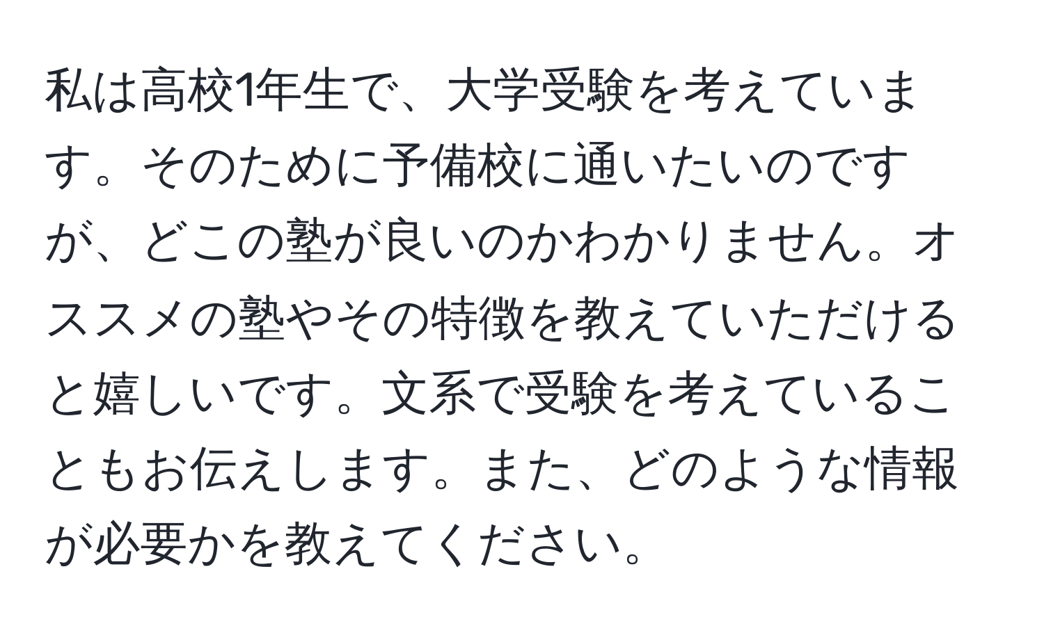 私は高校1年生で、大学受験を考えています。そのために予備校に通いたいのですが、どこの塾が良いのかわかりません。オススメの塾やその特徴を教えていただけると嬉しいです。文系で受験を考えていることもお伝えします。また、どのような情報が必要かを教えてください。