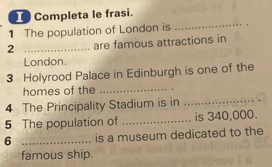 ICompleta le frasi. 
1 The population of London is 
_ 
_2 
are famous attractions in 
London. 
3 Holyrood Palace in Edinburgh is one of the 
_ 
homes of the_ 
4 The Principality Stadium is in 
5 The population of _is 340,000. 
_6 
is a museum dedicated to the 
famous ship.