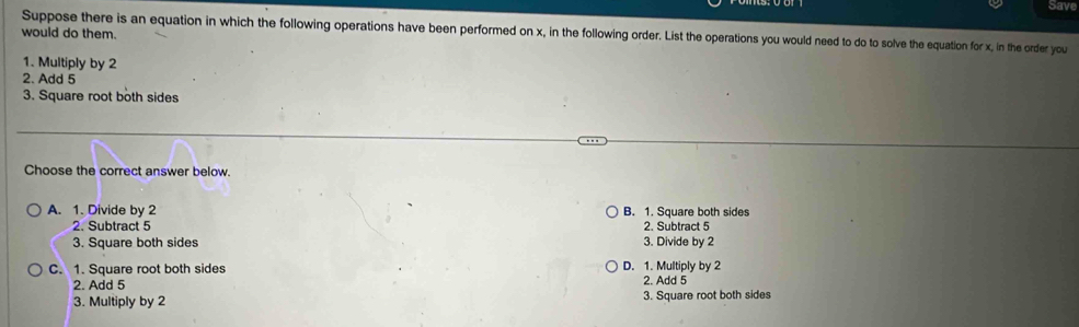 Save
Suppose there is an equation in which the following operations have been performed on x, in the following order. List the operations you would need to do to solve the equation for x, in the order you
would do them.
1. Multiply by 2
2. Add 5
3. Square root both sides
Choose the correct answer below.
A. 1. Divide by 2 B. 1. Square both sides
2. Subtract 5 2. Subtract 5
3. Square both sides 3. Divide by 2
C. 1. Square root both sides D. 1. Multiply by 2
2. Add 5 2. Add 5
3. Multiply by 2 3. Square root both sides