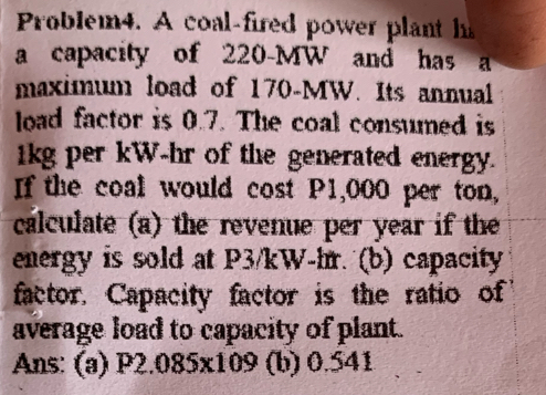 Problem4. A coal-fired power plant h 
a capacity of 220-MW and has a 
maximum load of 170-MW. Its annual 
load factor is 0.7. The coal consumed is
1kg per kW-hr of the generated energy. 
If the coal would cost P1,000 per ton, 
calculate (a) the revenue per year if the 
energy is sold at P3/kW-hr. (b) capacity 
factor. Capacity factor is the ratio of 
average load to capacity of plant. 
Ans: (a) P2.085x109 (b) 0.541