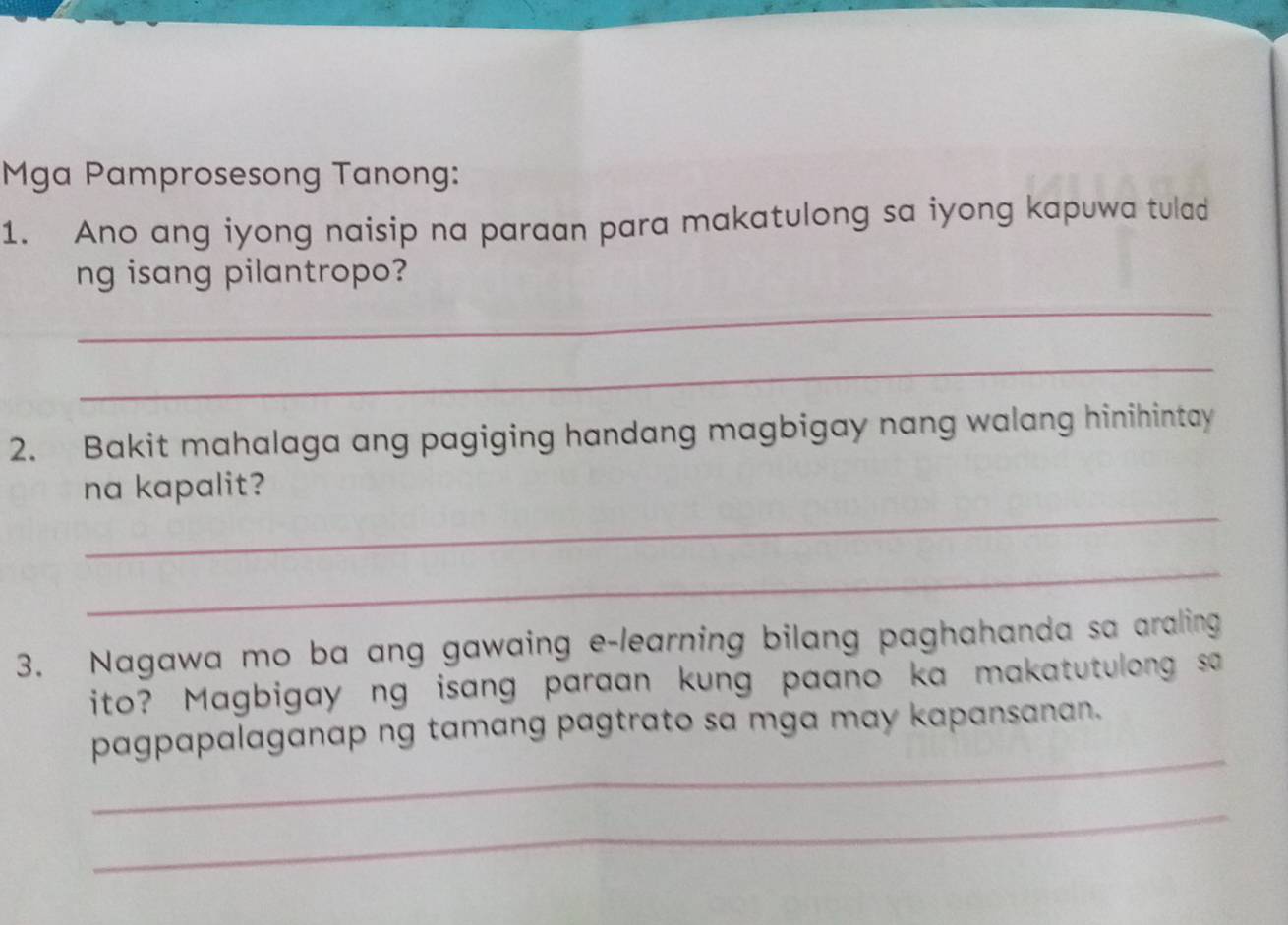 Mga Pamprosesong Tanong: 
1. Ano ang iyong naisip na paraan para makatulong sa iyong kapuwa tulad 
_ 
ng isang pilantropo? 
_ 
2. Bakit mahalaga ang pagiging handang magbigay nang walang hinihintay 
_ 
na kapalit? 
_ 
3. Nagawa mo ba ang gawaing e-learning bilang paghahanda sa araling 
ito? Magbigay ng isang paraan kung paano ka makatutulong sa 
_ 
pagpapalaganap ng tamang pagtrato sa mga may kapansanan. 
_