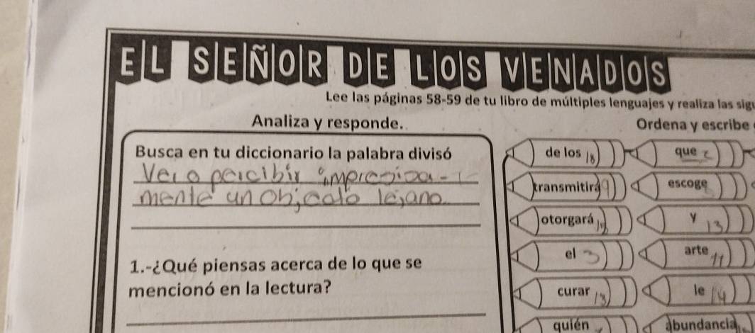 El señor de los venados 
Lee las páginas 58-59 de tu libro de múltiples lenguajes y realiza las sigo 
Analiza y responde. Ordena y escribe 
Busca en tu diccionario la palabra divisó de los que 
_ 
_ 
transmitira escoge 
_otorgará y 
el 
arte 
1.-¿Qué piensas acerca de lo que se 
mencionó en la lectura? curar le 
_ 
quién abundancia