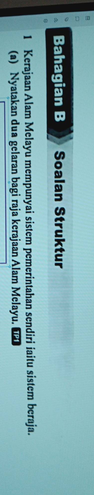 Bahagian B Soalan Struktur 
1 Kerajaan Alam Melayu mempunyai sistem pemerintahan sendiri iaitu sistem beraja. 
(a) Nyatakan dua gelaran bagi raja kerajaan Alam Melayu.