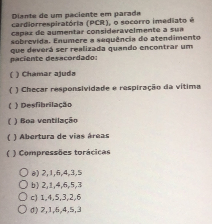 Diante de um paciente em parada
cardiorrespiratória (PCR), o socorro imediato é
capaz de aumentar consideravelmente a sua
sobrevida. Enumere a sequência do atendimento
que deverá ser realizada quando encontrar um
paciente desacordado:
( ) Chamar ajuda
( ) Checar responsividade e respiração da vítima
( ) Desfibrilação
( ) Boa ventilação
( ) Abertura de vias áreas
( ) Compressões torácicas
a) 2, 1, 6, 4, 3, 5
b) 2, 1, 4, 6, 5, 3
c) 1, 4, 5, 3, 2, 6
d) 2, 1, 6, 4, 5, 3