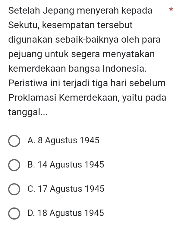 Setelah Jepang menyerah kepada *
Sekutu, kesempatan tersebut
digunakan sebaik-baiknya oleh para
pejuang untuk segera menyatakan
kemerdekaan bangsa Indonesia.
Peristiwa ini terjadi tiga hari sebelum
Proklamasi Kemerdekaan, yaitu pada
tanggal...
A. 8 Agustus 1945
B. 14 Agustus 1945
C. 17 Agustus 1945
D. 18 Agustus 1945