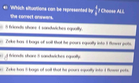 Which situations can be represented by  4/8  ? Choose ALL
the correct answers.
8 friends share 4 sandwiches equally.
⑥ Zeke has 4 bags of soil that he pours equally into 8 flower pots.
friends share 8 sandwiches equally.
Zeke has 8 bags of soil that he pours equally into 4 flower pots.