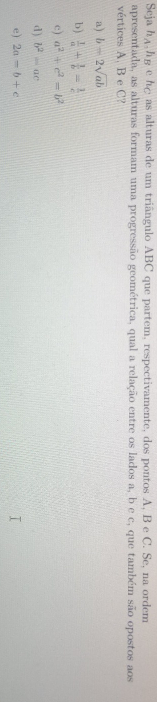 Seja h_A , hg e hé as alturas de um triângulo ABC que partem, respectivamente, dos pontos A, B e C. Se, na ordem
apresentada, as alturas formam uma progressão geométrica, qual a relação entre os lados a, b e c, que também são opostos aos
vértices A, B e C?
a) b=2sqrt(ab)
b)  1/a + 1/b = 1/c 
c) a^2+c^2=b^2
d) b^2=ac
e) 2a=b+c