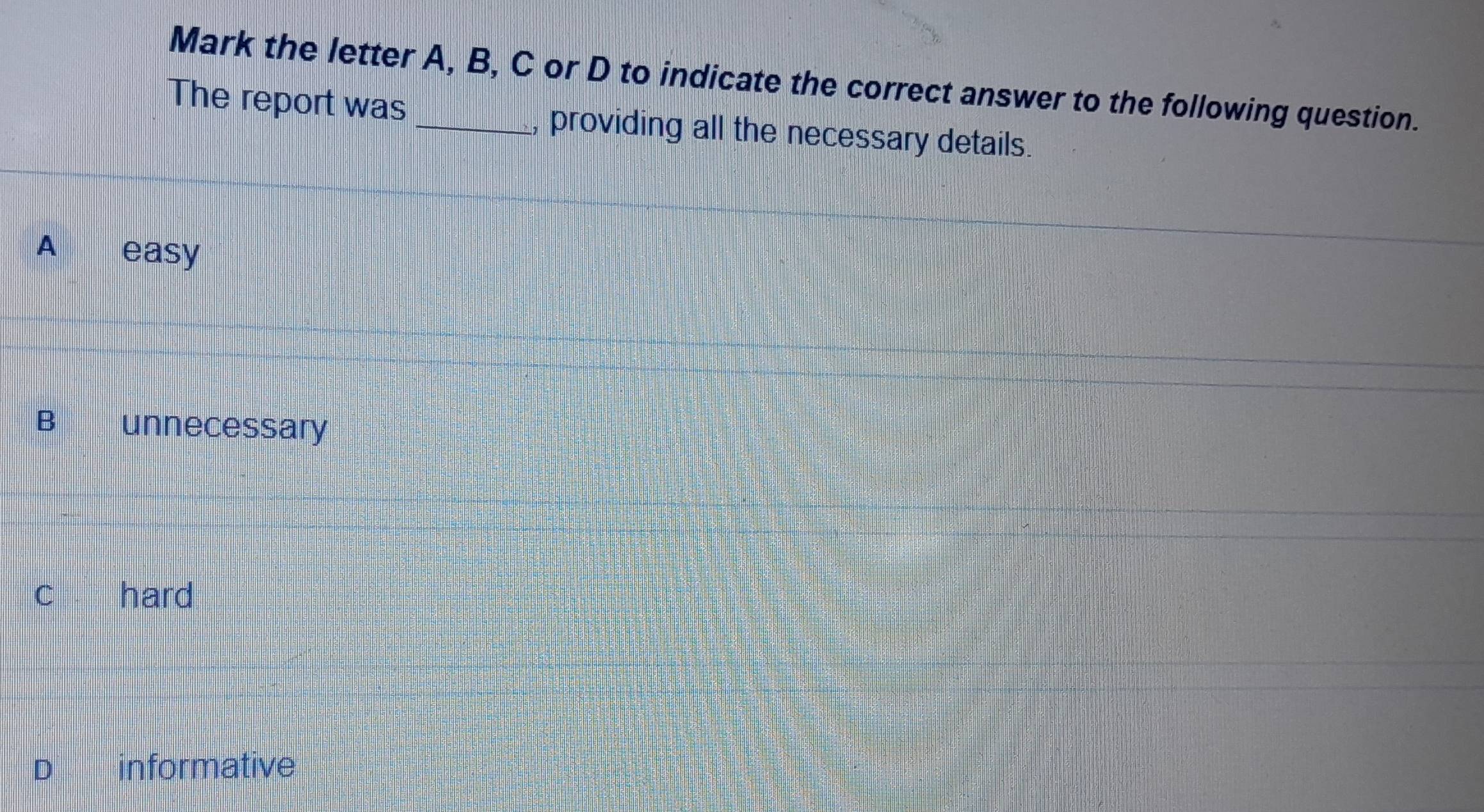 Mark the letter A, B, C or D to indicate the correct answer to the following question.
The report was _, providing all the necessary details.
A easy
B unnecessary
C hard
D informative