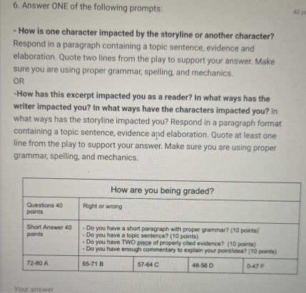 Answer ONE of the following prompts: 40 p 
- How is one character impacted by the storyline or another character? 
Respond in a paragraph containing a topic sentence, evidence and 
elaboration. Quote two lines from the play to support your answer. Make 
sure you are using proper grammar, spelling, and mechanics. 
OR 
-How has this excerpt impacted you as a reader? In what ways has the 
writer impacted you? In what ways have the characters impacted you? In 
what ways has the storyline impacted you? Respond in a paragraph format 
containing a topic sentence, evidence and elaboration. Quote at least one 
line from the play to support your answer. Make sure you are using proper 
grammar, spelling, and mechanics. 
Your answer