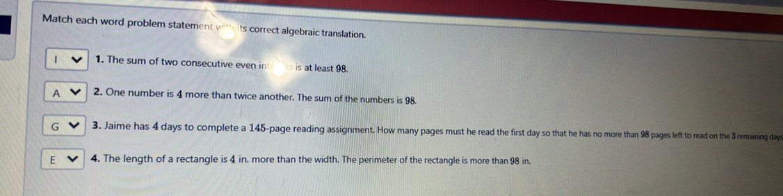 Match each word problem statement wi its correct algebraic translation.
1. The sum of two consecutive even inte s is at least 98.
A 2. One number is 4 more than twice another. The sum of the numbers is 98.
G 3. Jaime has 4 days to complete a 145 -page reading assignment. How many pages must he read the first day so that he has no more than 98 pages left to read on the 3 remaining days
E 4. The length of a rectangle is 4 in. more than the width. The perimeter of the rectangle is more than 98 in.