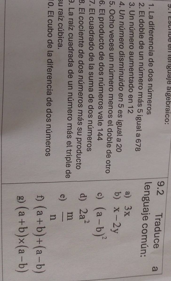 9.1 Escrbé en lenguaje algebraico:
9.2 Traduce . ₹a
1. La diferencia de dos números
lenguaje común:
2. El doble de un número más 5 igual a 678
3. Un número aumentado en 12
a) 3x
4. Un número disminuido en 5 es igual a 20
b) x-2y
5. Ocho veces un número menos el doble de otro
6. El producto de dos números vale 144 c) (a-b)^2
7. El cuadrado de la suma de dos números
8. El cociente de dos números más su producto d) 2a^2
9. La raíz cuadrada de un número más el triple de
su raíz cúbica.
e)  m/n 
10. El cubo de la diferencia de dos números
f) (a+b)+(a-b)
g) (a+b)* (a-b)